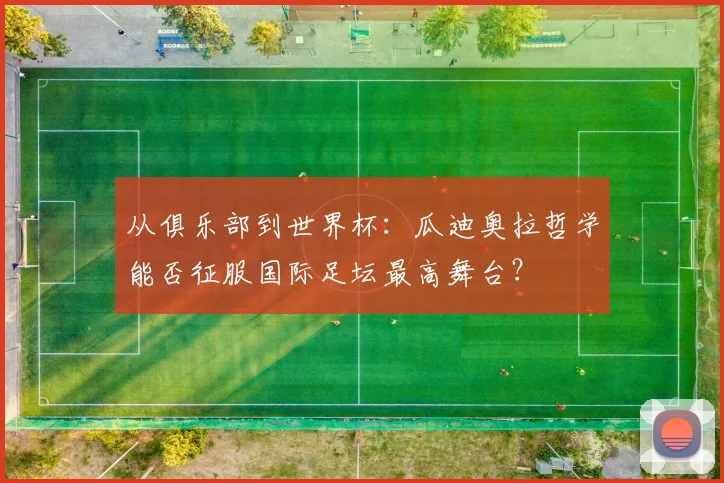 从俱乐部到世界杯：瓜迪奥拉哲学能否征服国际足坛最高舞台？