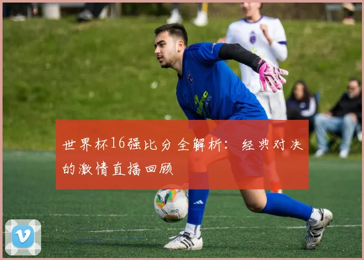 世界杯16强比分全解析：经典对决的激情直播回顾
