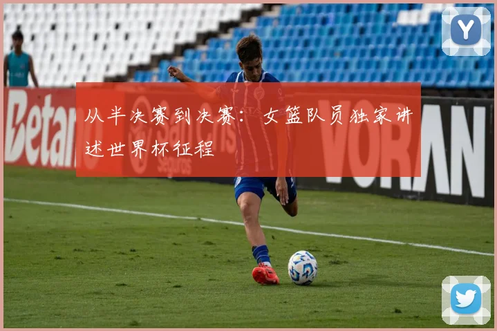 从半决赛到决赛:女篮队员独家讲述世界杯征程