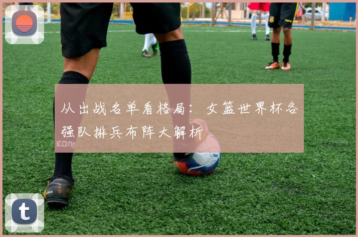 从出战名单看格局:女篮世界杯各强队排兵布阵大解析