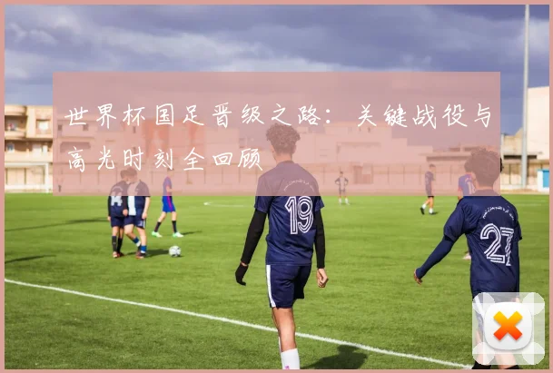 世界杯国足晋级之路:关键战役与高光时刻全回顾
