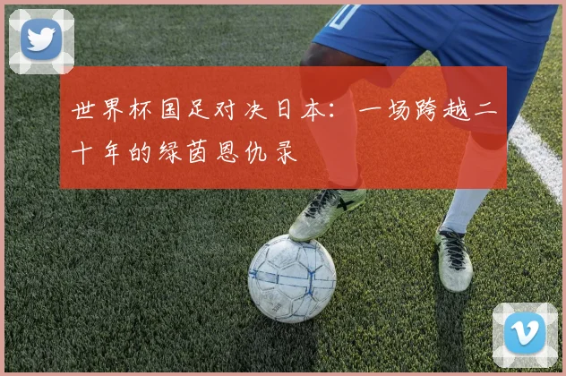 世界杯国足对决日本:一场跨越二十年的绿茵恩仇录