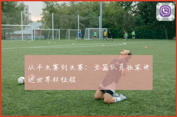 从半决赛到决赛:女篮队员独家讲述世界杯征程
