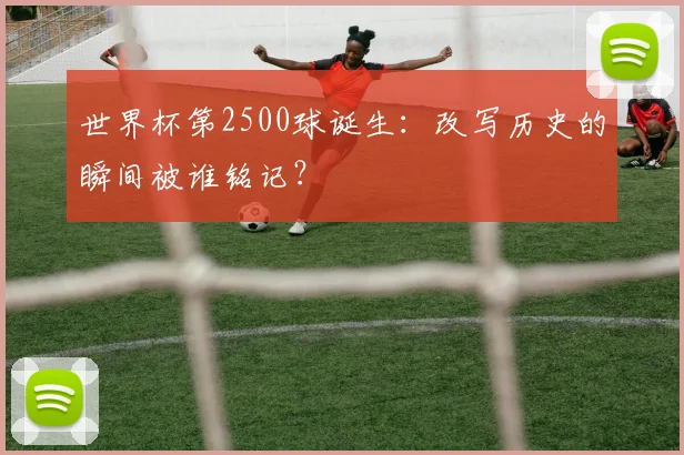 世界杯第2500球诞生:改写历史的瞬间被谁铭记?