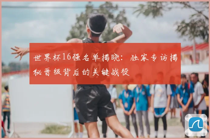 世界杯16强名单揭晓:独家专访揭秘晋级背后的关键战役