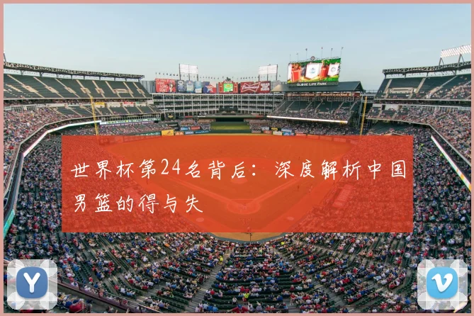 世界杯第24名背后:深度解析中国男篮的得与失