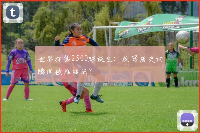 世界杯第2500球诞生:改写历史的瞬间被谁铭记?