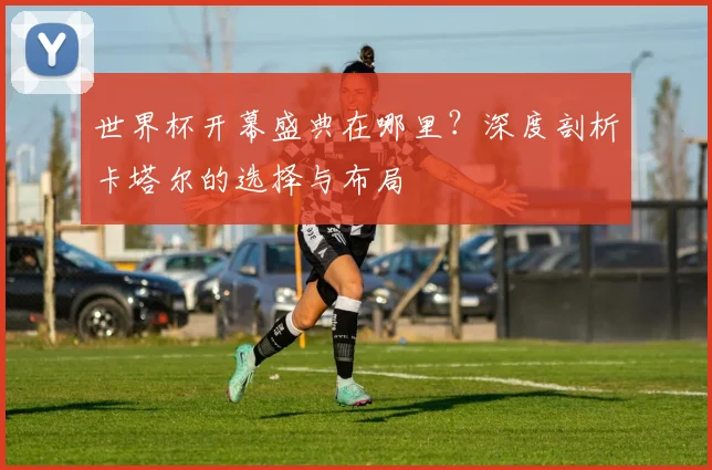 世界杯开幕盛典在哪里?深度剖析卡塔尔的选择与布局