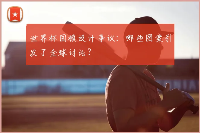 世界杯国旗设计争议:哪些图案引发了全球讨论?