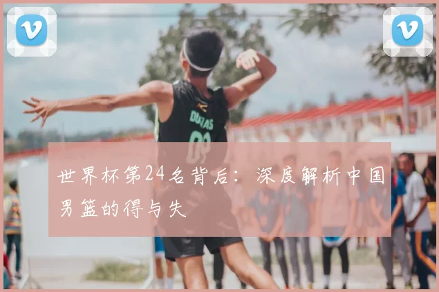 世界杯第24名背后:深度解析中国男篮的得与失