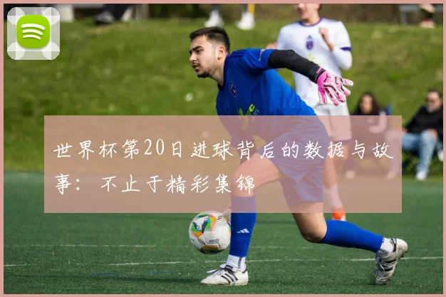 世界杯第20日进球背后的数据与故事:不止于精彩集锦