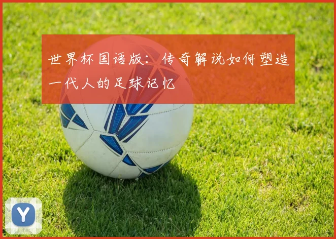 世界杯国语版:传奇解说如何塑造一代人的足球记忆