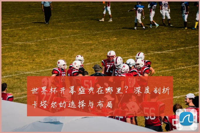 世界杯开幕盛典在哪里?深度剖析卡塔尔的选择与布局