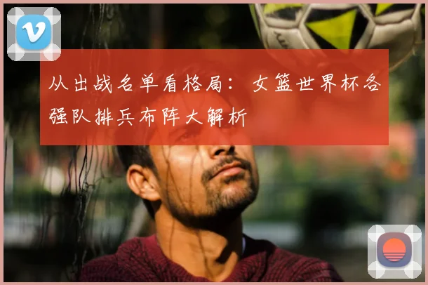 从出战名单看格局:女篮世界杯各强队排兵布阵大解析